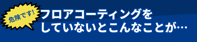 フロアコーティングをしていないとこんなことが…